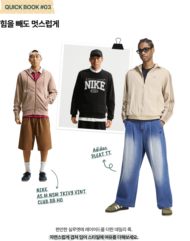 QUICK BOOK #03 힘을 빼도 멋스럽게 Adidas PLEAT TT NIKE AS M NSW TKIVY VINT CLUB BB HO 편안한 실루엣에 레이어드를 더한 데일리 룩. 자연스럽게 겹쳐 입어 스타일에 여유를 더해보세요.